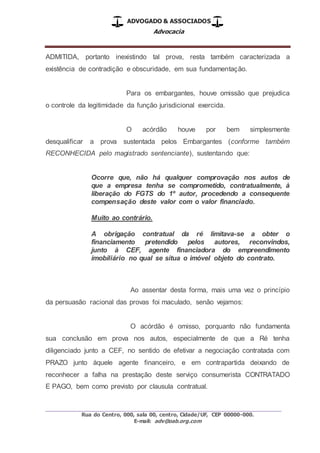 ADVOGADO & ASSOCIADOS
Advocacia
_________________________________________________
Rua do Centro, 000, sala 00, centro, Cidade/UF, CEP 00000-000.
E-mail: adv@oab.org.com
ADMITIDA, portanto inexistindo tal prova, resta também caracterizada a
existência de contradição e obscuridade, em sua fundamentação.
Para os embargantes, houve omissão que prejudica
o controle da legitimidade da função jurisdicional exercida.
O acórdão houve por bem simplesmente
desqualificar a prova sustentada pelos Embargantes (conforme também
RECONHECIDA pelo magistrado sentenciante), sustentando que:
Ocorre que, não há qualquer comprovação nos autos de
que a empresa tenha se comprometido, contratualmente, à
liberação do FGTS do 1º autor, procedendo a consequente
compensação deste valor com o valor financiado.
Muito ao contrário.
A obrigação contratual da ré limitava-se a obter o
financiamento pretendido pelos autores, reconvindos,
junto à CEF, agente financiadora do empreendimento
imobiliário no qual se situa o imóvel objeto do contrato.
Ao assentar desta forma, mais uma vez o princípio
da persuasão racional das provas foi maculado, senão vejamos:
O acórdão é omisso, porquanto não fundamenta
sua conclusão em prova nos autos, especialmente de que a Ré tenha
diligenciado junto a CEF, no sentido de efetivar a negociação contratada com
PRAZO junto àquele agente financeiro, e em contrapartida deixando de
reconhecer a falha na prestação deste serviço consumerista CONTRATADO
E PAGO, bem como previsto por clausula contratual.
 