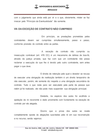 ADVOGADO & ASSOCIADOS
Advocacia
_________________________________________________
Rua do Centro, 000, sala 00, centro, Cidade/UF, CEP 00000-000.
E-mail: adv@oab.org.com
com o julgamento que ainda está por vir e o que, obviamente, mister se faz
invocar pelo “Princípio da Eventualidade” tão somente.
VII- DA EXCEÇÃO DE CONTRATO NÃO CUMPRIDO
Em princípio, as prestações prometidas pelos
contratantes devem ser cumpridas simultaneamente, passo a passo,
conforme previsão do contrato entre as partes.
A exceção de contrato não cumprido ou
inexecução contratual (art. 476 CC) é um mecanismo de defesa de boa-fé,
através da justiça privada, que faz com que um contratante não possa
reclamar a execução do que lhe é devido pelo outro contratante, sem antes
pagar o que deve.
O direito de retenção pelo qual o devedor se recusa
de executar uma obrigação de restituição também é um direito temporário de
não executar, porém, ele somente diz respeito a uma obrigação secundária do
contrato. Tudo o que resta para ser executado pela parte da pessoa que
retém já foi realizado, ele não pode mais suspender sua obrigação principal.
Destarte, na espécie dos autos foi acolhida a
apelação da ré reconvinte e dado provimento com fundamento na exceção de
contrato por ela alegada.
Ocorre que a prova dos autos se revela
completamente oposta às alegações suscitadas pela ré em sua reconvenção
e no recurso, senão vejamos:
 