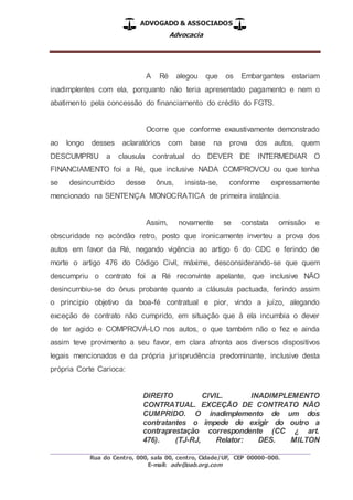 ADVOGADO & ASSOCIADOS
Advocacia
_________________________________________________
Rua do Centro, 000, sala 00, centro, Cidade/UF, CEP 00000-000.
E-mail: adv@oab.org.com
A Ré alegou que os Embargantes estariam
inadimplentes com ela, porquanto não teria apresentado pagamento e nem o
abatimento pela concessão do financiamento do crédito do FGTS.
Ocorre que conforme exaustivamente demonstrado
ao longo desses aclaratórios com base na prova dos autos, quem
DESCUMPRIU a clausula contratual do DEVER DE INTERMEDIAR O
FINANCIAMENTO foi a Ré, que inclusive NADA COMPROVOU ou que tenha
se desincumbido desse ônus, insista-se, conforme expressamente
mencionado na SENTENÇA MONOCRATICA de primeira instância.
Assim, novamente se constata omissão e
obscuridade no acórdão retro, posto que ironicamente inverteu a prova dos
autos em favor da Ré, negando vigência ao artigo 6 do CDC e ferindo de
morte o artigo 476 do Código Civil, máxime, desconsiderando-se que quem
descumpriu o contrato foi a Ré reconvinte apelante, que inclusive NÃO
desincumbiu-se do ônus probante quanto a cláusula pactuada, ferindo assim
o principio objetivo da boa-fé contratual e pior, vindo a juízo, alegando
exceção de contrato não cumprido, em situação que à ela incumbia o dever
de ter agido e COMPROVÁ-LO nos autos, o que também não o fez e ainda
assim teve provimento a seu favor, em clara afronta aos diversos dispositivos
legais mencionados e da própria jurisprudência predominante, inclusive desta
própria Corte Carioca:
DIREITO CIVIL. INADIMPLEMENTO
CONTRATUAL. EXCEÇÃO DE CONTRATO NÃO
CUMPRIDO. O inadimplemento de um dos
contratantes o impede de exigir do outro a
contraprestação correspondente (CC ¿ art.
476). (TJ-RJ, Relator: DES. MILTON
 