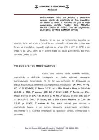 ADVOGADO & ASSOCIADOS
Advocacia
_________________________________________________
Rua do Centro, 000, sala 00, centro, Cidade/UF, CEP 00000-000.
E-mail: adv@oab.org.com
embasamento fático ou jurídico a pretensão
autoral, diante da existência de fato impeditivo
ao direito do autor. 9. Recurso ao qual se nega
seguimento. (TJ-RJ, Relator: DES. MONICA
MARIA COSTA DI PIERO, Data de Julgamento:
26/11/2013, OITAVA CAMARA CIVEL)
Portanto, vê se que os fundamentos lançados no
acórdão, feriu vez mais o princípio da persuasão racional das provas que
foram foi maculados, negando vigência ao artigo 476 e 477 do CPC e do
artigo 6 do CDC, além de ir contra todos os atuais precedentes das mais
variadas Cortes do país.
VIII- DOS EFEITOS MODIFICATIVOS
Assim, data máxima vênia, havendo omissão,
contradição e definição inadequada ao direito aplicável, consoante
cumpridamente demonstrado, há de dar aos embargos de declaração os
efeitos modificativos consoante a jurisprudência cristalizada. (E. Decl. no Ag.
RG. nº 88.863-2-SP, 2ª Turma S.T.F. rel. o Min. Moreira Alves, in DJU-I de
25.3.83, p. 1539, 1ª coluna; STF, DE nº 97.411-3-BA, 1ª Turma, rel. Min..
Oscar Correa, in DJU-I de 24.8.84, p. 13.480, 2ª coluna, in fine; STF, DE nº
111.042-SP-(E. Decl.) 2ª Turma, rel. o Min Carlos Madeira, in DJU-I de
7.8.87, p. 15.437, 2ª coluna, in fine; entre outros), para remover a
contradição básica e os demais elementos anteriormente apontados,
escoimando o v. Acórdão embargado de quaisquer senões, contradições e
omissões.
 