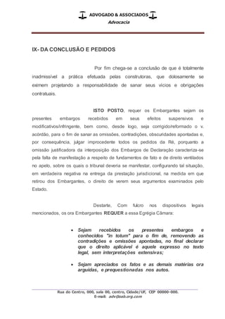 ADVOGADO & ASSOCIADOS
Advocacia
_________________________________________________
Rua do Centro, 000, sala 00, centro, Cidade/UF, CEP 00000-000.
E-mail: adv@oab.org.com
IX- DA CONCLUSÃO E PEDIDOS
Por fim chega-se a conclusão de que é totalmente
inadmissível a prática efetuada pelas construtoras, que dolosamente se
eximem projetando a responsabilidade de sanar seus vícios e obrigações
contratuais.
ISTO POSTO, requer os Embargantes sejam os
presentes embargos recebidos em seus efeitos suspensivos e
modificativos/infringente, bem como, desde logo, seja corrigido/reformado o v.
acórdão, para o fim de sanar as omissões, contradições, obscuridades apontadas e,
por consequência, julgar improcedente todos os pedidos da Ré, porquanto a
omissão justificadora da interposição dos Embargos de Declaração caracteriza-se
pela falta de manifestação a respeito de fundamentos de fato e de direito ventilados
no apelo, sobre os quais o tribunal deveria se manifestar, configurando tal situação,
em verdadeira negativa na entrega da prestação jurisdicional, na medida em que
retirou dos Embargantes, o direito de verem seus argumentos examinados pelo
Estado.
Destarte, Com fulcro nos dispositivos legais
mencionados, os ora Embargantes REQUER a essa Egrégia Câmara:
 Sejam recebidos os presentes embargos e
conhecidos "in totum" para o fim de, removendo as
contradições e omissões apontadas, no final declarar
que o direito aplicável é aquele expresso no texto
legal, sem interpretações extensivas;
 Sejam apreciados os fatos e as demais matérias ora
arguidas, e prequestionadas nos autos.
 