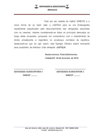 ADVOGADO & ASSOCIADOS
Advocacia
_________________________________________________
Rua do Centro, 000, sala 00, centro, Cidade/UF, CEP 00000-000.
E-mail: adv@oab.org.com
Tudo por ser medida do melhor DIREITO e a
única forma de se fazer valer a JUSTIÇA para os ora Embargantes
injustamente prejudicados pelo descumprimento das obrigações assumidas
com os mesmos, máxime considerando-se todos os princípios elencados ao
longo deste arrazoado, porquanto em consonância com o entendimento de
direito prevalecente e majoritário no arcabouço normativo da república,
destacando-se que ao agir assim, esta Egrégia Câmara estará renovando
seus propósitos de distribuir à tão almejada JUSTIÇA!
Nestes termos, Pede Deferimento.
Cidade/UF, 00 de fevereiro de 2015.
__________________________ ___________________________
ADVOGADA SUBSCRITORA 1 ADVOGADO SUBSCRITOR 2
OAB/UF ............ OAB/UF ............
 