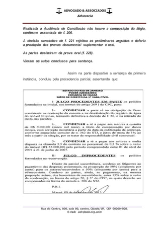 ADVOGADO & ASSOCIADOS
Advocacia
_________________________________________________
Rua do Centro, 000, sala 00, centro, Cidade/UF, CEP 00000-000.
E-mail: adv@oab.org.com
Realizada a Audiência de Conciliacào não houve a composição do litígio,
conforme assentada de f. 206.
A decisão saneadora de f. 221 rejeitou as preliminares arguidas e deferiu
a produção das provas documental suplementar e oral.
As partes desistiram da prova oral (f. 228).
Vieram os autos conclusos para sentença.
Assim na parte dispositiva a sentença de primeira
instância, concluiu pela procedencia parcial, assentando que:
 