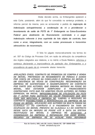 ADVOGADO & ASSOCIADOS
Advocacia
_________________________________________________
Rua do Centro, 000, sala 00, centro, Cidade/UF, CEP 00000-000.
E-mail: adv@oab.org.com
Desta decisão acima, os Embargantes apelaram a
esta Corte, postulando, além do que foi concedida na sentença prolatada, a
reforma parcial da mesma, para se acrescentar o pedido de majoração da
indenização extrapatrimonial, a condenação da ré a providenciar o
levantamento do saldo do FGTS do 1° Embargante na Caixa-Econômica
Federal para abatimento do financiamento contratado e a pagar
indenização referente à área suprimida do lote objeto do contrato, bem
como a arcar, integralmente, com as custas processuais e honorários
advocatícios da reconvenção.
O feito foi julgado monocraticamente nos termos do
art. 557 do Código de Processo Civil, em razão da atribuição da competência
dos órgãos colegiados aos relatores, e no mérito a Douta Relatora, reformou a
sentença declarando a improcedência da apelação dos Embargantes e a
procedência do apelo da ré, consoante abaixo transcrito:
APELAÇÕES CÍVEIS. CONTRATO DE PROMESSA DE COMPRA E VENDA
DE IMÓVEL. PRETENSÃO DE RECEBIMENTO DE PERDAS E DANOS
POR CONTA DE ATRASO NA CONCLUSÃO E ENTREGA DO IMÓVEL E
EM EXISTÊNCIA DE VÍCIOS DE CONSTRUÇÃO. RECONVENÇÃO DA
EMPRESA RÉ SUSTENTANDO O INADIMPLEMENTO DO CONTRATO
POR PARTE DOS AUTORES, QUE EMBORA IMITIDOS NA POSSE DO
IMÓVEL, NÃO ESTARIAM ADIMPLINDO O FINANCIAMENTO
CONTRATADO. FATO QUE FOI ADMITIDO PELOS AUTORES, DE FORMA
EXPRESSA, NA INICIAL. IMPOSSIBILIDADE DE UTILIZAÇÃO DO FGTS
DO 1° AUTOR PARA QUITAÇÃO DO VALOR FINANCIADO QUE NÃO
PODE SER IMPUTADA À EMPRESA RÉ. CABÍVEL A RESCISÃO DO
CONTRATO POSSIBILITANDO A REINTEGRAÇÃO DA EMPRESA RÉ NA
POSSE DO IMÓVEL. APLICAÇÃO AOS AUTORES DA MULTA FIXADA NA
CLÁUSULA 5.1 DO CONTRATO E O PAGAMENTO DA TAXA DE
OCUPAÇÃO DO IMÓVEL PREVISTA NA CLÁUSULA 5.3 DO CONTRATO
DESDE DATA DA IMISSÃO DE POSSE ATÉ A DATA DA EFETIVA
RESTITUIÇÃO DO IMÓVEL À EMPRESA RÉ. AFASTADA A
CONDENAÇÃO DA EMPRESA À REPARAÇÃO POR DANO MORAL.
RECURSO DA EMPRESA RÉ SE ACOLHE PARA REFORMAR
 