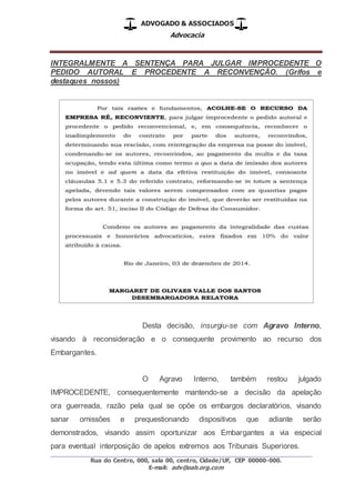 ADVOGADO & ASSOCIADOS
Advocacia
_________________________________________________
Rua do Centro, 000, sala 00, centro, Cidade/UF, CEP 00000-000.
E-mail: adv@oab.org.com
INTEGRALMENTE A SENTENÇA PARA JULGAR IMPROCEDENTE O
PEDIDO AUTORAL E PROCEDENTE A RECONVENÇÃO. (Grifos e
destaques nossos)
Desta decisão, insurgiu-se com Agravo Interno,
visando à reconsideração e o consequente provimento ao recurso dos
Embargantes.
O Agravo Interno, também restou julgado
IMPROCEDENTE, consequentemente mantendo-se a decisão da apelação
ora guerreada, razão pela qual se opõe os embargos declaratórios, visando
sanar omissões e prequestionando dispositivos que adiante serão
demonstrados, visando assim oportunizar aos Embargantes a via especial
para eventual interposição de apelos extremos aos Tribunais Superiores.
 