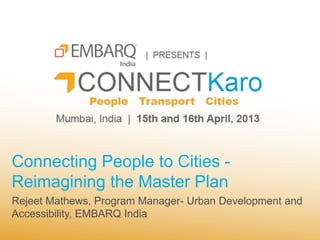 Connecting People to Cities -
Reimagining the Master Plan
Rejeet Mathews, Program Manager- Urban Development and
Accessibility, EMBARQ India
 