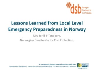 Please add your 
Lessons Learned from Local Level 
Emergency Preparedness in Norway 
5th International Disaster and Risk Conference IDRC 2014 
‘Integrative Risk Management - The role of science, technology & practice‘ • 24-28 August 2014 • Davos • Switzerland 
www.grforum.org 
Mrs Torill F Tandberg, 
Norwegian Directorate for Civil Protection. 
logo here 
 