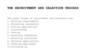 THE RECRUITMENT AND SELECTION PROCESS
The eight stages of recruitment and selection are:
1. Defining requirements
2. Attracting candidates
3. Sifting applications
4. Interviewing
5. Testing
6. Assessing candidates
7. Obtaining references
8. Checking applications
9. Offering employment
10.Following up
 
