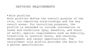 DEFINING REQUIREMENTS
• Role profiles
Role profiles define the overall purpose of the
role, its reporting relationships and the key
result areas. For recruiting purposes, the
profile is extended to include information on
terms and conditions (pay, benefits, and hours
of work), special requirements such as mobility,
travelling or unsocial hours, and learning,
development and career opportunities. The
recruitment role profile provides the basis for
a person specification.
 
