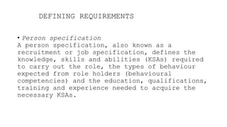 DEFINING REQUIREMENTS
• Person specification
A person specification, also known as a
recruitment or job specification, defines the
knowledge, skills and abilities (KSAs) required
to carry out the role, the types of behaviour
expected from role holders (behavioural
competencies) and the education, qualifications,
training and experience needed to acquire the
necessary KSAs.
 