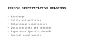 PERSON SPECIFICATION HEADINGS
• Knowledge
• Skills and abilities
• Behavioural competencies
• Qualifications and training
• Experience Specific demands
• Special requirements
 