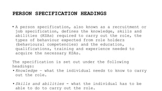 PERSON SPECIFICATION HEADINGS
• A person specification, also known as a recruitment or
job specification, defines the knowledge, skills and
abilities (KSAs) required to carry out the role, the
types of behaviour expected from role holders
(behavioural competencies) and the education,
qualifications, training and experience needed to
acquire the necessary KSAs.
The specification is set out under the following
headings:
• Knowledge – what the individual needs to know to carry
out the role.
• Skills and abilities - what the individual has to be
able to do to carry out the role.
 