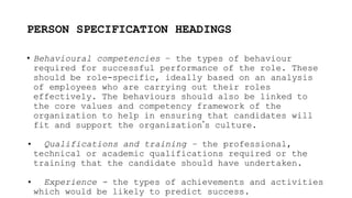 PERSON SPECIFICATION HEADINGS
• Behavioural competencies – the types of behaviour
required for successful performance of the role. These
should be role-specific, ideally based on an analysis
of employees who are carrying out their roles
effectively. The behaviours should also be linked to
the core values and competency framework of the
organization to help in ensuring that candidates will
fit and support the organization’s culture.
• Qualifications and training – the professional,
technical or academic qualifications required or the
training that the candidate should have undertaken.
• Experience - the types of achievements and activities
which would be likely to predict success.
 
