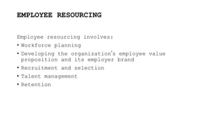 EMPLOYEE RESOURCING
Employee resourcing involves:
• Workforce planning
• Developing the organization’s employee value
proposition and its employer brand
• Recruitment and selection
• Talent management
• Retention
 
