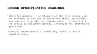 PERSON SPECIFICATION HEADINGS
• Specific demands - anything that the role holder will
be expected to achieve in specified areas, eg develop
new markets or products, improve sales, productivity
or levels of customer service, introduce new systems or
processes
• Special requirements – travelling, unsocial hours,
mobility etc.
 