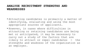 ANALYSE RECRUITMENT STRENGTHS AND
WEAKNESSES
• Attracting candidates is primarily a matter of
identifying, evaluating and using the most
appropriate sources of applicants.
• However, in cases where difficulties in
attracting or retaining candidates are being
met or anticipated, it may be necessary to
carry out a study of the factors that are
likely to attract or repel candidates - the
strengths and weakness of the organization as
an employer.
 