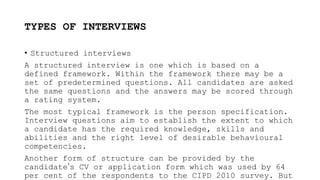TYPES OF INTERVIEWS
• Structured interviews
A structured interview is one which is based on a
defined framework. Within the framework there may be a
set of predetermined questions. All candidates are asked
the same questions and the answers may be scored through
a rating system.
The most typical framework is the person specification.
Interview questions aim to establish the extent to which
a candidate has the required knowledge, skills and
abilities and the right level of desirable behavioural
competencies.
Another form of structure can be provided by the
candidate’s CV or application form which was used by 64
per cent of the respondents to the CIPD 2010 survey. But
 