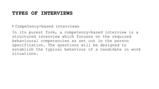 TYPES OF INTERVIEWS
• Competency-based interviews
In its purest form, a competency-based interview is a
structured interview which focuses on the required
behavioural competencies as set out in the person
specification. The questions will be designed to
establish the typical behaviour of a candidate in work
situations.
 