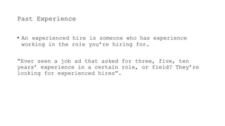Past Experience
• An experienced hire is someone who has experience
working in the role you’re hiring for.
“Ever seen a job ad that asked for three, five, ten
years’ experience in a certain role, or field? They’re
looking for experienced hires”.
 