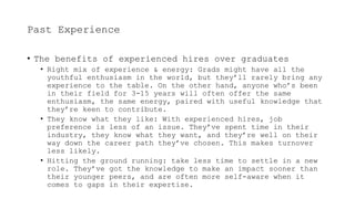 Past Experience
• The benefits of experienced hires over graduates
• Right mix of experience & energy: Grads might have all the
youthful enthusiasm in the world, but they’ll rarely bring any
experience to the table. On the other hand, anyone who’s been
in their field for 3-15 years will often offer the same
enthusiasm, the same energy, paired with useful knowledge that
they’re keen to contribute.
• They know what they like: With experienced hires, job
preference is less of an issue. They’ve spent time in their
industry, they know what they want, and they’re well on their
way down the career path they’ve chosen. This makes turnover
less likely.
• Hitting the ground running: take less time to settle in a new
role. They’ve got the knowledge to make an impact sooner than
their younger peers, and are often more self-aware when it
comes to gaps in their expertise.
 