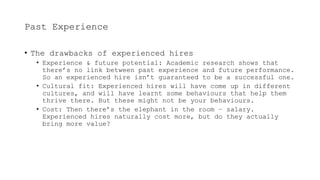 Past Experience
• The drawbacks of experienced hires
• Experience & future potential: Academic research shows that
there’s no link between past experience and future performance.
So an experienced hire isn’t guaranteed to be a successful one.
• Cultural fit: Experienced hires will have come up in different
cultures, and will have learnt some behaviours that help them
thrive there. But these might not be your behaviours.
• Cost: Then there’s the elephant in the room – salary.
Experienced hires naturally cost more, but do they actually
bring more value?
 