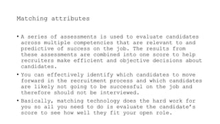 Matching attributes
• A series of assessments is used to evaluate candidates
across multiple competencies that are relevant to and
predictive of success on the job. The results from
these assessments are combined into one score to help
recruiters make efficient and objective decisions about
candidates.
• You can effectively identify which candidates to move
forward in the recruitment process and which candidates
are likely not going to be successful on the job and
therefore should not be interviewed.
• Basically, matching technology does the hard work for
you so all you need to do is evaluate the candidate’s
score to see how well they fit your open role.
 