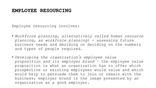 EMPLOYEE RESOURCING
Employee resourcing involves:
• Workforce planning, alternatively called human resource
planning, as workforce planning) - assessing future
business needs and deciding on deciding on the numbers
and types of people required.
• Developing the organization’s employee value
proposition and its employer brand – the employee value
proposition is what an organization has to offer which
prospective or existing employees would value and which
would help to persuade them to join or remain with the
business; employer brand is the image presented by an
organization as a good employer.
 