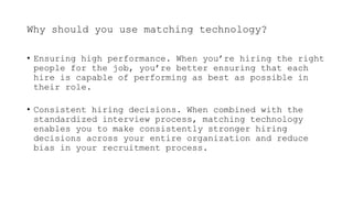 Why should you use matching technology?
• Ensuring high performance. When you’re hiring the right
people for the job, you’re better ensuring that each
hire is capable of performing as best as possible in
their role.
• Consistent hiring decisions. When combined with the
standardized interview process, matching technology
enables you to make consistently stronger hiring
decisions across your entire organization and reduce
bias in your recruitment process.
 