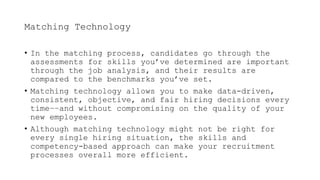 Matching Technology
• In the matching process, candidates go through the
assessments for skills you’ve determined are important
through the job analysis, and their results are
compared to the benchmarks you’ve set.
• Matching technology allows you to make data-driven,
consistent, objective, and fair hiring decisions every
time––and without compromising on the quality of your
new employees.
• Although matching technology might not be right for
every single hiring situation, the skills and
competency-based approach can make your recruitment
processes overall more efficient.
 