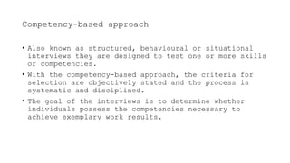 Competency-based approach
• Also known as structured, behavioural or situational
interviews they are designed to test one or more skills
or competencies.
• With the competency-based approach, the criteria for
selection are objectively stated and the process is
systematic and disciplined.
• The goal of the interviews is to determine whether
individuals possess the competencies necessary to
achieve exemplary work results.
 