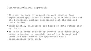 Competency-based approach
• This may be done by requesting work samples from
experienced applicants or examining work histories for
the behavioral anchors associated with the desired
competencies.
• Consequently, selections are based on data rather than
opinions.
• HR practitioners frequently comment that competency-
based selection is probably one of the fairest and
therefore most defensible approaches their
organizations have used.
 