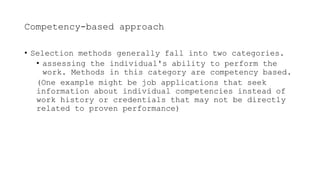 Competency-based approach
• Selection methods generally fall into two categories.
• assessing the individual's ability to perform the
work. Methods in this category are competency based.
(One example might be job applications that seek
information about individual competencies instead of
work history or credentials that may not be directly
related to proven performance)
 
