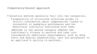 Competency-based approach
• Selection methods generally fall into two categories.
• preparation of structured interview guides to
solicit information about competencies linked to
successful or exemplary performance and the
behavioral indicators associated with them.
(Methods in the second category address the
individual's fitness to perform and take into
consideration additional requirements, such as drug
tests and medical examinations, that are peripheral to
an applicant's ability to perform).
 