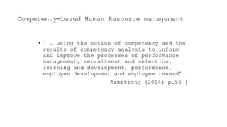 Competency-based Human Resource management
• ‘ … using the notion of competency and the
results of competency analysis to inform
and improve the processes of performance
management, recruitment and selection,
learning and development, performance,
employee development and employee reward’.
Armstrong (2014; p.86 )
 