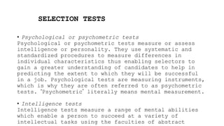SELECTION TESTS
• Psychological or psychometric tests
Psychological or psychometric tests measure or assess
intelligence or personality. They use systematic and
standardized procedures to measure differences in
individual characteristics thus enabling selectors to
gain a greater understanding of candidates to help in
predicting the extent to which they will be successful
in a job. Psychological tests are measuring instruments,
which is why they are often referred to as psychometric
tests. ‘Psychometric’ literally means mental measurement.
• Intelligence tests
Intelligence tests measure a range of mental abilities
which enable a person to succeed at a variety of
intellectual tasks using the faculties of abstract
 