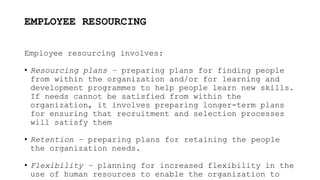 EMPLOYEE RESOURCING
Employee resourcing involves:
• Resourcing plans – preparing plans for finding people
from within the organization and/or for learning and
development programmes to help people learn new skills.
If needs cannot be satisfied from within the
organization, it involves preparing longer-term plans
for ensuring that recruitment and selection processes
will satisfy them
• Retention – preparing plans for retaining the people
the organization needs.
• Flexibility – planning for increased flexibility in the
use of human resources to enable the organization to
 