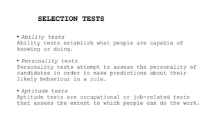 SELECTION TESTS
• Ability tests
Ability tests establish what people are capable of
knowing or doing.
• Personality tests
Personality tests attempt to assess the personality of
candidates in order to make predictions about their
likely behaviour in a role.
• Aptitude tests
Aptitude tests are occupational or job-related tests
that assess the extent to which people can do the work.
 