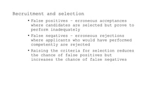 Recruitment and selection
• False positives – erroneous acceptances
where candidates are selected but prove to
perform inadequately
• False negatives – erroneous rejections
where applicants who would have performed
competently are rejected
• Raising the criteria for selection reduces
the chance of false positives but
increases the chance of false negatives
 
