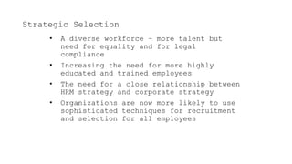 Strategic Selection
• A diverse workforce – more talent but
need for equality and for legal
compliance
• Increasing the need for more highly
educated and trained employees
• The need for a close relationship between
HRM strategy and corporate strategy
• Organizations are now more likely to use
sophisticated techniques for recruitment
and selection for all employees
 