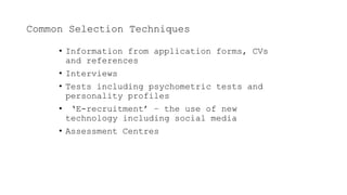Common Selection Techniques
• Information from application forms, CVs
and references
• Interviews
• Tests including psychometric tests and
personality profiles
• ‘E-recruitment’ – the use of new
technology including social media
• Assessment Centres
 