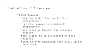 Limitations of Interviews
• Interviewers:
• pay too much attention to first
impressions.
• tend to compare candidates to
stereotypes.
• are prone to falling for contrast
effects.
• are liable to be influenced by halo
effects.
• tend to make decisions very early in the
interview.
 