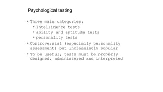 Psychological testing
• Three main categories:
• intelligence tests
• ability and aptitude tests
• personality tests
• Controversial (especially personality
assessment) but increasingly popular
• To be useful, tests must be properly
designed, administered and interpreted
 