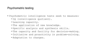 Psychometric testing
• Psychometric intelligence tests seek to measure:
− IQ (intelligence quotient).
− Learning capacity.
− The application of new knowledge.
− Specific analysis and synthesis skills.
− The capacity and facility for decision-making.
− Initiative and proactivity in problem-solving.
− Adaptation to changes.
 