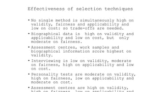 Effectiveness of selection techniques
• No single method is simultaneously high on
validity, fairness and applicability and
low on cost: so trade-offs are needed.
• Biographical data is high on validity and
applicability and low on cost, but only
moderate on fairness.
• Assessment centres, work samples and
biographical information score highest on
validity.
• Interviewing is low on validity, moderate
on fairness, high on applicability and low
on cost.
• Personality tests are moderate on validity,
high on fairness, low on applicability and
moderate on cost.
• Assessment centres are high on validity,
 
