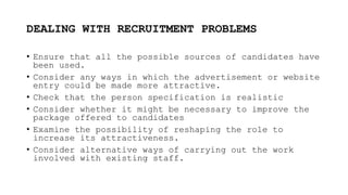 DEALING WITH RECRUITMENT PROBLEMS
• Ensure that all the possible sources of candidates have
been used.
• Consider any ways in which the advertisement or website
entry could be made more attractive.
• Check that the person specification is realistic
• Consider whether it might be necessary to improve the
package offered to candidates
• Examine the possibility of reshaping the role to
increase its attractiveness.
• Consider alternative ways of carrying out the work
involved with existing staff.
 