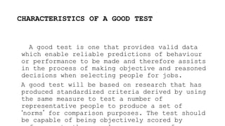 CHARACTERISTICS OF A GOOD TEST
A good test is one that provides valid data
which enable reliable predictions of behaviour
or performance to be made and therefore assists
in the process of making objective and reasoned
decisions when selecting people for jobs.
A good test will be based on research that has
produced standardized criteria derived by using
the same measure to test a number of
representative people to produce a set of
‘norms’ for comparison purposes. The test should
be capable of being objectively scored by
 