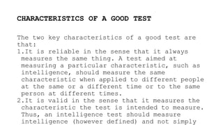 CHARACTERISTICS OF A GOOD TEST
The two key characteristics of a good test are
that:
1.It is reliable in the sense that it always
measures the same thing. A test aimed at
measuring a particular characteristic, such as
intelligence, should measure the same
characteristic when applied to different people
at the same or a different time or to the same
person at different times.
2.It is valid in the sense that it measures the
characteristic the test is intended to measure.
Thus, an intelligence test should measure
intelligence (however defined) and not simply
 