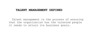 TALENT MANAGEMENT DEFINED
Talent management is the process of ensuring
that the organization has the talented people
it needs to attain its business goals.
 