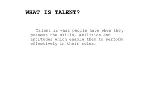 WHAT IS TALENT?
Talent is what people have when they
possess the skills, abilities and
aptitudes which enable them to perform
effectively in their roles.
 
