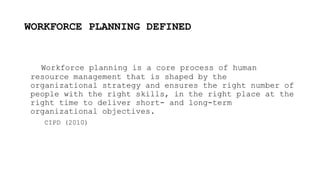 WORKFORCE PLANNING DEFINED
Workforce planning is a core process of human
resource management that is shaped by the
organizational strategy and ensures the right number of
people with the right skills, in the right place at the
right time to deliver short- and long-term
organizational objectives.
CIPD (2010)
 